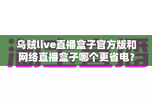 乌贼live直播盒子官方版和网络直播盒子哪个更省电？全面解析助你选出节能又好用的直播神器