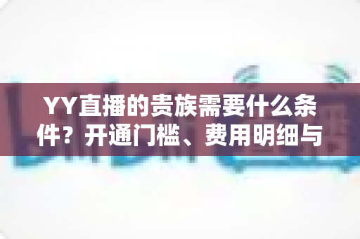 YY直播的贵族需要什么条件？开通门槛、费用明细与专属特权全解析