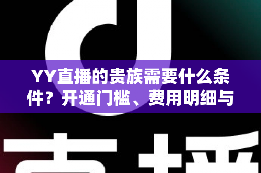 YY直播的贵族需要什么条件？开通门槛、费用明细与专属特权全解析
