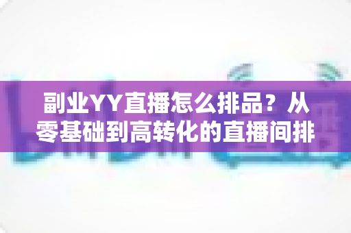 副业YY直播怎么排品？从零基础到高转化的直播间排品实战指南