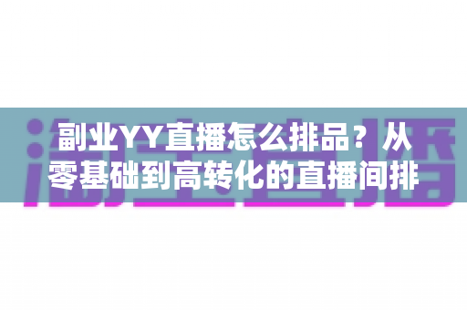 副业YY直播怎么排品？从零基础到高转化的直播间排品实战指南