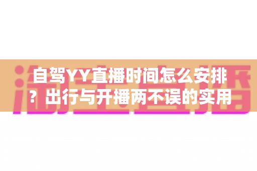自驾YY直播时间怎么安排？出行与开播两不误的实用规划指南