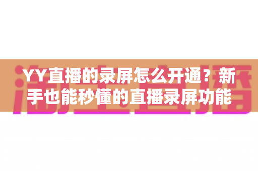 YY直播的录屏怎么开通?新手也能秒懂的直播录屏功能完整开通指南与实用技巧分享 YY直播的录屏怎么开通?新手也能秒懂的直播录屏功能完整开通指南与实用技巧分享