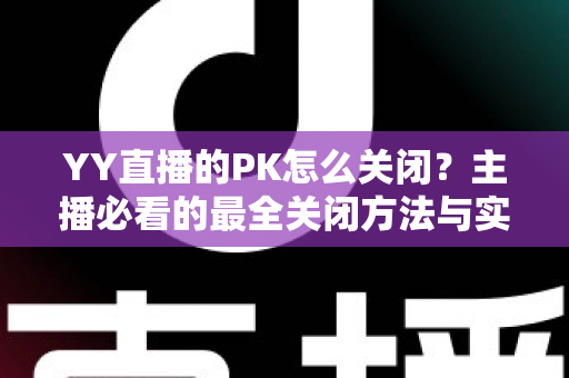 YY直播的PK怎么关闭？主播必看的最全关闭方法与实用技巧指南