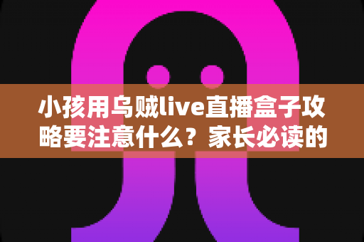 小孩用乌贼live直播盒子攻略要注意什么？家长必读的安全使用全指南与实用技巧分享