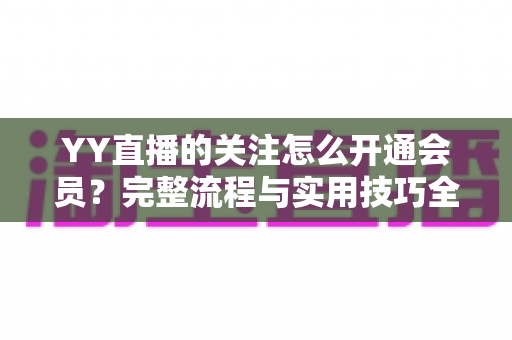 YY直播的关注怎么开通会员?完整流程与实用技巧全解析 YY直播的关注怎么开通会员?完整流程与实用技巧全解析