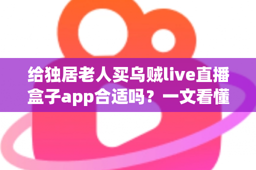 给独居老人买乌贼live直播盒子app合适吗？一文看懂利弊、风险与更安心的选择