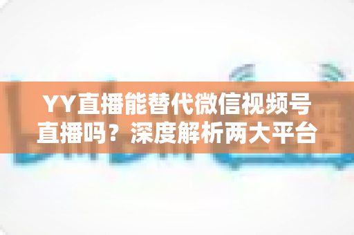 YY直播能替代微信视频号直播吗?深度解析两大平台差异与主播选型全攻略 YY直播能替代微信视频号直播吗?深度解析两大平台差异与主播选型全攻略