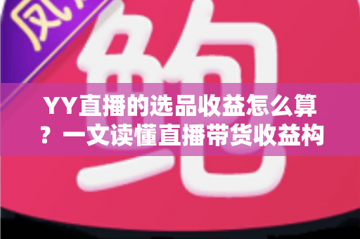 YY直播的选品收益怎么算？一文读懂直播带货收益构成、计算公式与提收技巧