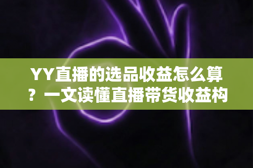 YY直播的选品收益怎么算？一文读懂直播带货收益构成、计算公式与提收技巧