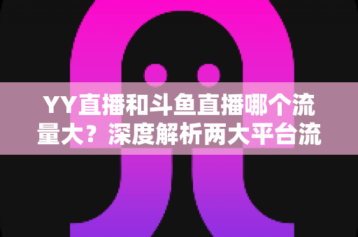 YY直播和斗鱼直播哪个流量大?深度解析两大平台流量数据与选择指南 YY直播和斗鱼直播哪个流量大?深度解析两大平台流量数据与选择指南