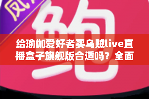 给瑜伽爱好者买乌贼live直播盒子旗舰版合适吗？全面测评与选购指南深度解析