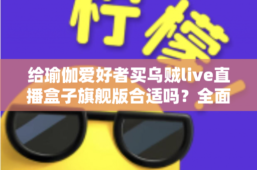 给瑜伽爱好者买乌贼live直播盒子旗舰版合适吗？全面测评与选购指南深度解析