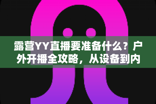 露营YY直播要准备什么？户外开播全攻略，从设备到内容一次讲清楚