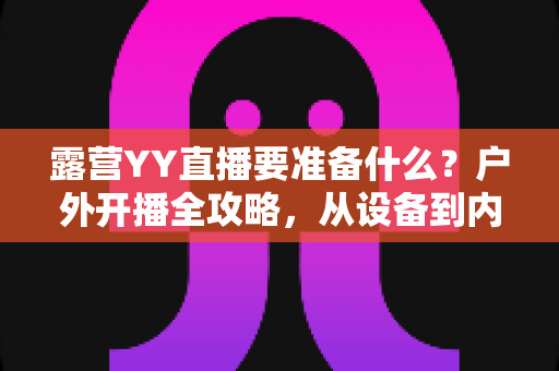 露营YY直播要准备什么？户外开播全攻略，从设备到内容一次讲清楚