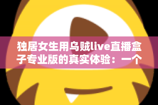 独居女生用乌贼live直播盒子专业版的真实体验：一个人住，也能把日子过得有光