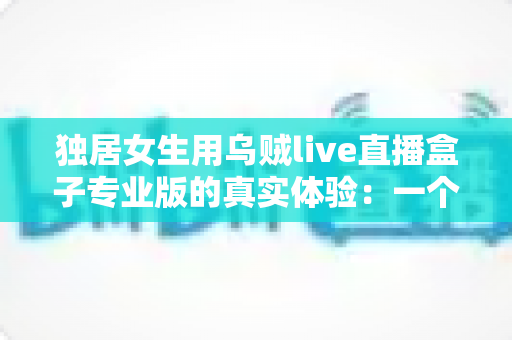 独居女生用乌贼live直播盒子专业版的真实体验：一个人住，也能把日子过得有光