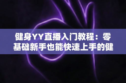 健身YY直播入门教程:零基础新手也能快速上手的健身主播完全成长指南 健身YY直播入门教程:零基础新手也能快速上手的健身主播完全成长指南