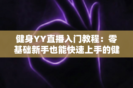 健身YY直播入门教程:零基础新手也能快速上手的健身主播完全成长指南 健身YY直播入门教程:零基础新手也能快速上手的健身主播完全成长指南