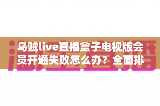 乌贼live直播盒子电视版会员开通失败怎么办?全面排查思路与实用解决方法一网打尽 乌贼live直播盒子电视版会员开通失败怎么办?全面排查思路与实用解决方法一网打尽