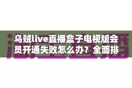 乌贼live直播盒子电视版会员开通失败怎么办？全面排查思路与实用解决方法一网打尽