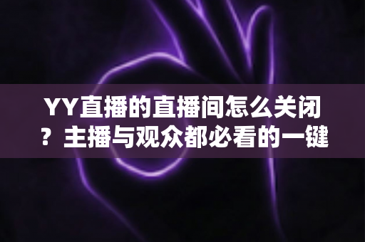 YY直播的直播间怎么关闭？主播与观众都必看的一键关闭直播间完整教程及常见问题详解
