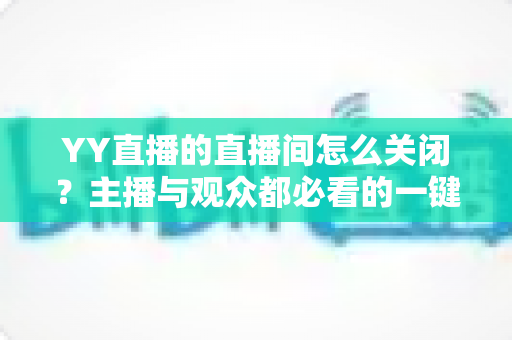 YY直播的直播间怎么关闭？主播与观众都必看的一键关闭直播间完整教程及常见问题详解