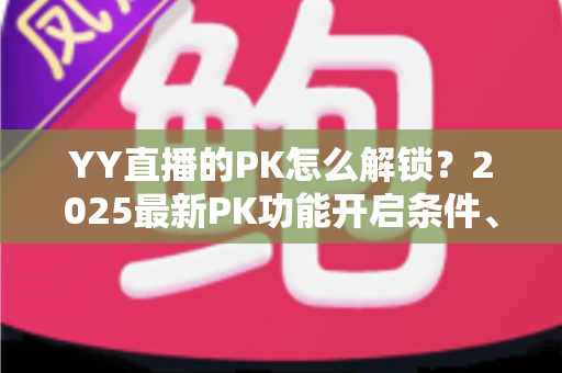 YY直播的PK怎么解锁？2025最新PK功能开启条件、详细步骤与涨粉攻略全解析