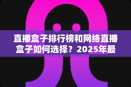 直播盒子排行榜和网络直播盒子如何选择？2025年最新选购指南与避坑攻略全解析