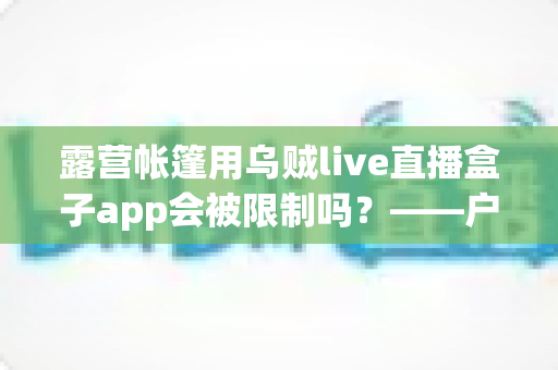 露营帐篷用乌贼live直播盒子app会被限制吗？——户外直播限制全解析与合规使用指南