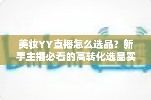 美妆YY直播怎么选品?新手主播必看的高转化选品实战全攻略 美妆YY直播怎么选品?新手主播必看的高转化选品实战全攻略