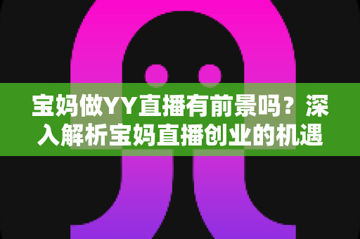 宝妈做YY直播有前景吗？深入解析宝妈直播创业的机遇、挑战与实战攻略