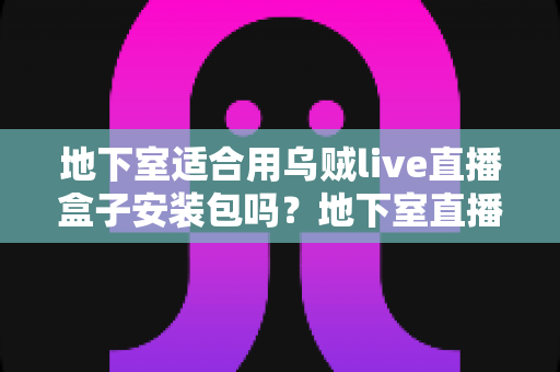地下室适合用乌贼live直播盒子安装包吗？地下室直播环境搭建全指南