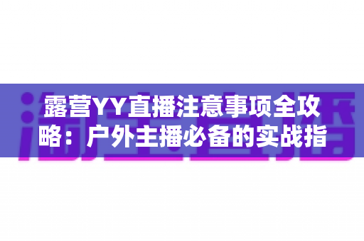 露营YY直播注意事项全攻略:户外主播必备的实战指南与避坑手册 露营YY直播注意事项全攻略:户外主播必备的实战指南与避坑手册