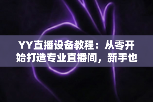 YY直播设备教程:从零开始打造专业直播间,新手也能快速上手的完整指南 YY直播设备教程:从零开始打造专业直播间,新手也能快速上手的完整指南