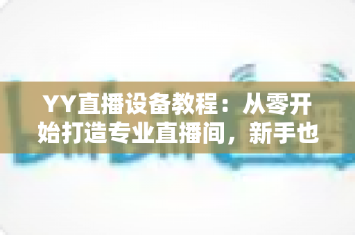 YY直播设备教程:从零开始打造专业直播间,新手也能快速上手的完整指南 YY直播设备教程:从零开始打造专业直播间,新手也能快速上手的完整指南
