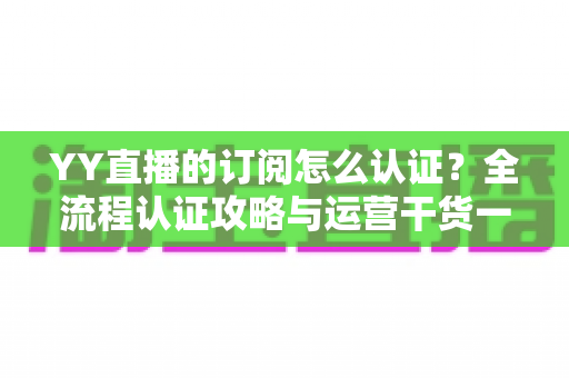 YY直播的订阅怎么认证？全流程认证攻略与运营干货一次讲透