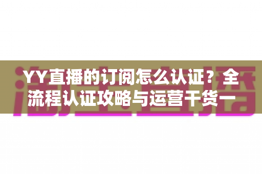 YY直播的订阅怎么认证？全流程认证攻略与运营干货一次讲透