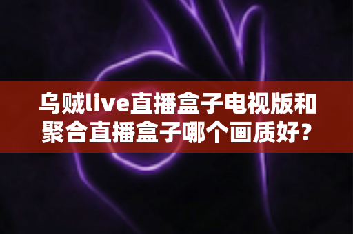 乌贼live直播盒子电视版和聚合直播盒子哪个画质好?画质深度对比与选择全指南 乌贼live直播盒子电视版和聚合直播盒子哪个画质好?画质深度对比与选择全指南