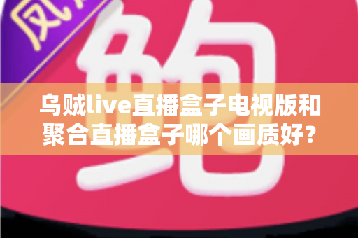 乌贼live直播盒子电视版和聚合直播盒子哪个画质好？画质深度对比与选择全指南