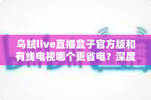 乌贼live直播盒子官方版和有线电视哪个更省电？深度功耗对比与家庭省电全攻略