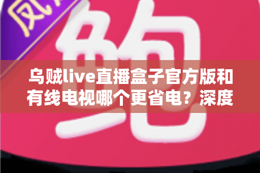 乌贼live直播盒子官方版和有线电视哪个更省电？深度功耗对比与家庭省电全攻略