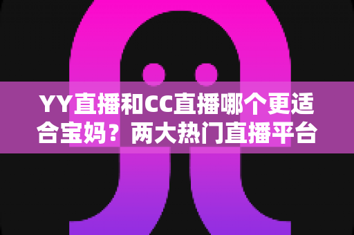 YY直播和CC直播哪个更适合宝妈？两大热门直播平台深度对比与实用选择指南