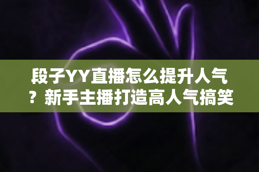 段子YY直播怎么提升人气？新手主播打造高人气搞笑直播间的完整实战攻略
