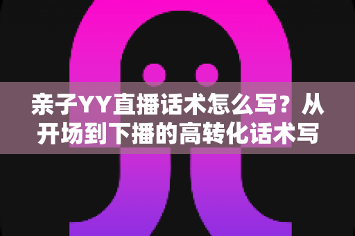 亲子YY直播话术怎么写?从开场到下播的高转化话术写作全攻略 亲子YY直播话术怎么写?从开场到下播的高转化话术写作全攻略