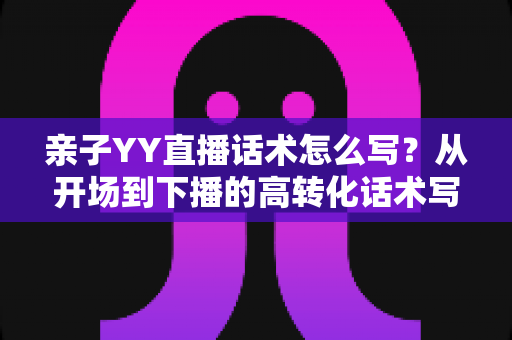 亲子YY直播话术怎么写?从开场到下播的高转化话术写作全攻略 亲子YY直播话术怎么写?从开场到下播的高转化话术写作全攻略