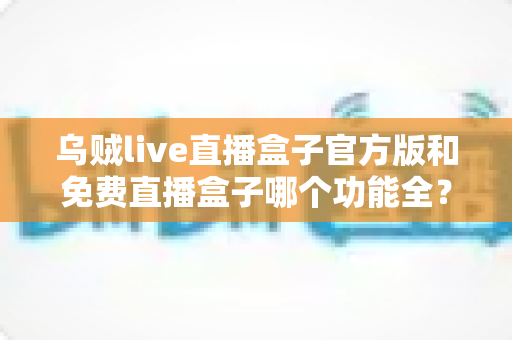 乌贼live直播盒子官方版和免费直播盒子哪个功能全？深度功能对比与选购全指南