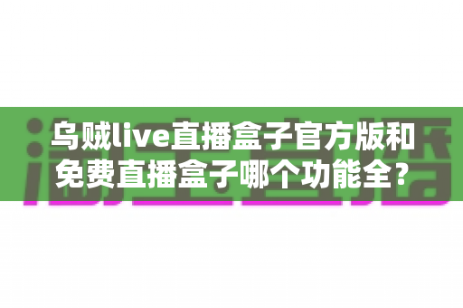 乌贼live直播盒子官方版和免费直播盒子哪个功能全？深度功能对比与选购全指南