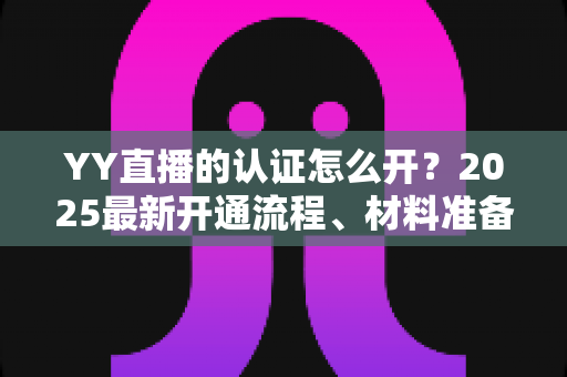 YY直播的认证怎么开?2025最新开通流程、材料准备与常见问题全攻略 YY直播的认证怎么开?2025最新开通流程、材料准备与常见问题全攻略