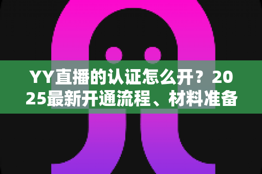 YY直播的认证怎么开?2025最新开通流程、材料准备与常见问题全攻略 YY直播的认证怎么开?2025最新开通流程、材料准备与常见问题全攻略